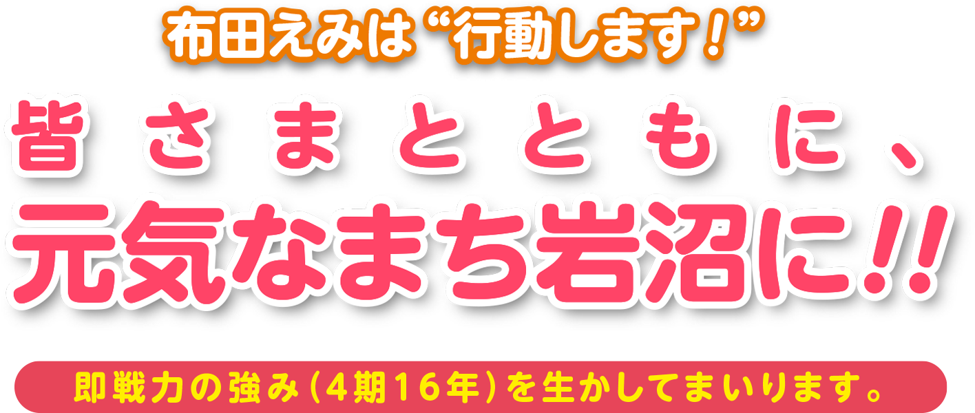 布田えみは行動します！「皆さまとともに、元気なまち岩沼に!!」即戦力の強み（4期16年）を生かしてまいります。