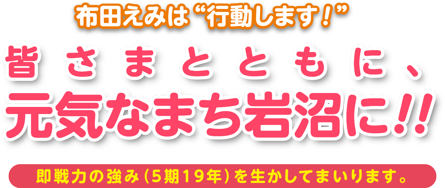 布田えみは行動します！「皆さまとともに、元気なまち岩沼に!!」即戦力の強み（5期19年）を生かしてまいります。